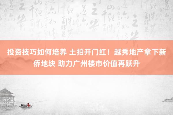 投资技巧如何培养 土拍开门红！越秀地产拿下新侨地块 助力广州楼市价值再跃升