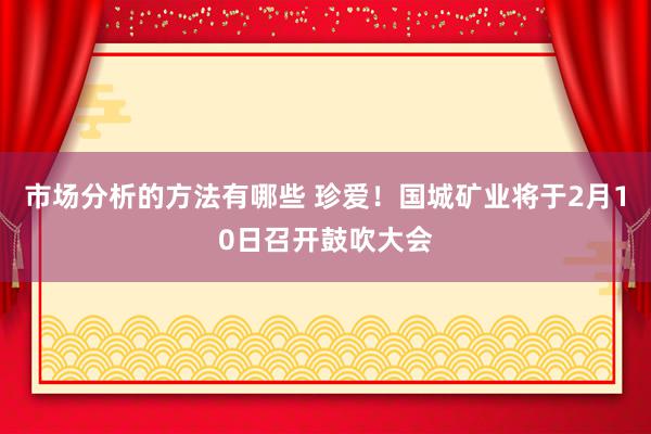 市场分析的方法有哪些 珍爱！国城矿业将于2月10日召开鼓吹大会