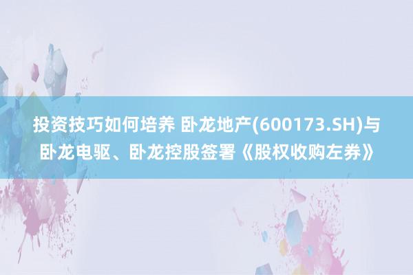 投资技巧如何培养 卧龙地产(600173.SH)与卧龙电驱、卧龙控股签署《股权收购左券》