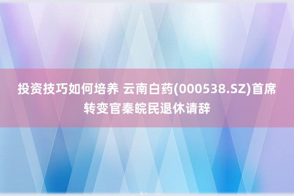 投资技巧如何培养 云南白药(000538.SZ)首席转变官秦皖民退休请辞