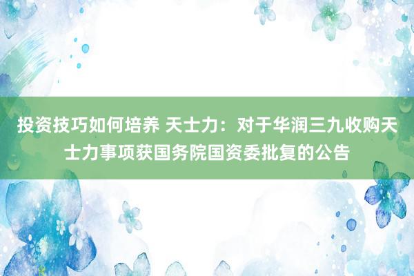 投资技巧如何培养 天士力：对于华润三九收购天士力事项获国务院国资委批复的公告