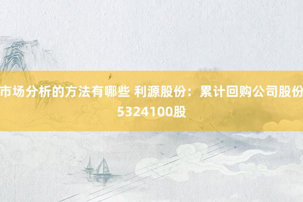 市场分析的方法有哪些 利源股份：累计回购公司股份5324100股