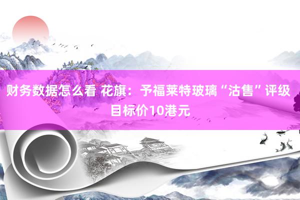 财务数据怎么看 花旗：予福莱特玻璃“沽售”评级 目标价10港元