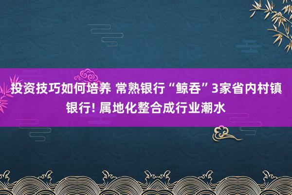 投资技巧如何培养 常熟银行“鲸吞”3家省内村镇银行! 属地化整合成行业潮水