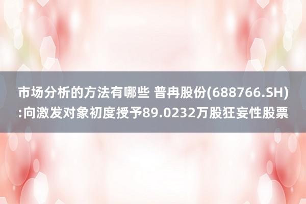 市场分析的方法有哪些 普冉股份(688766.SH):向激发对象初度授予89.0232万股狂妄性股票