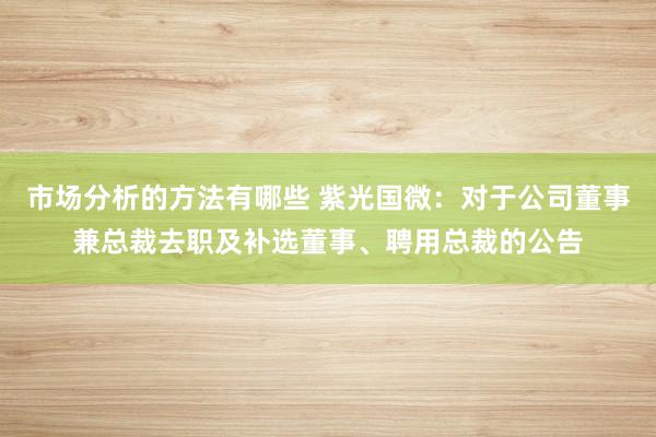 市场分析的方法有哪些 紫光国微：对于公司董事兼总裁去职及补选董事、聘用总裁的公告