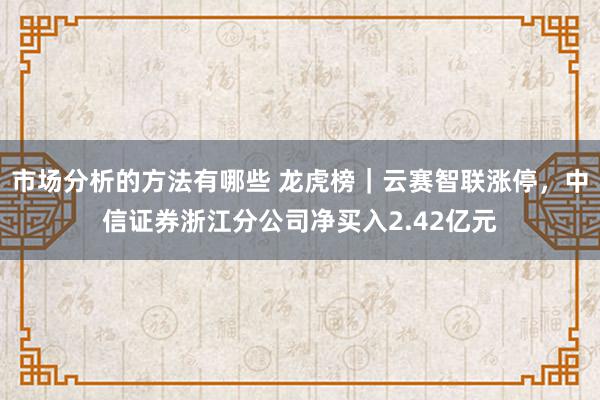 市场分析的方法有哪些 龙虎榜｜云赛智联涨停，中信证券浙江分公司净买入2.42亿元