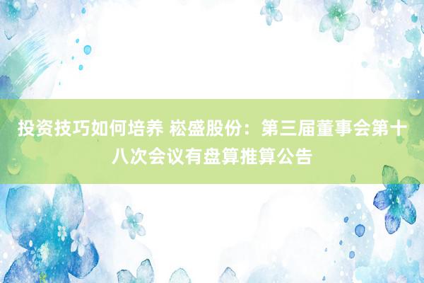 投资技巧如何培养 崧盛股份：第三届董事会第十八次会议有盘算推算公告