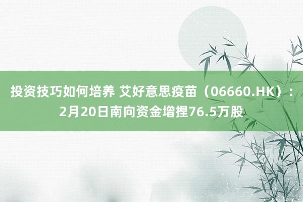 投资技巧如何培养 艾好意思疫苗（06660.HK）：2月20日南向资金增捏76.5万股