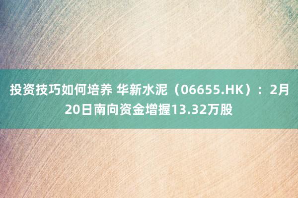 投资技巧如何培养 华新水泥（06655.HK）：2月20日南向资金增握13.32万股