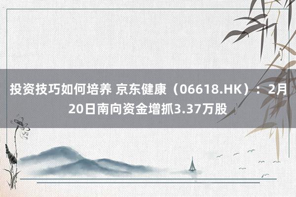 投资技巧如何培养 京东健康（06618.HK）：2月20日南向资金增抓3.37万股