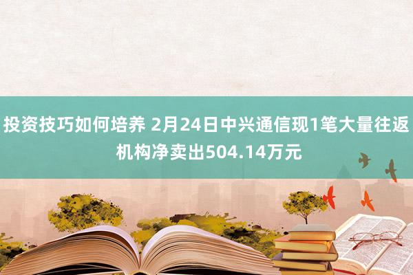 投资技巧如何培养 2月24日中兴通信现1笔大量往返 机构净卖出504.14万元