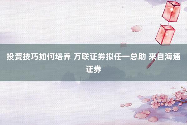 投资技巧如何培养 万联证券拟任一总助 来自海通证券