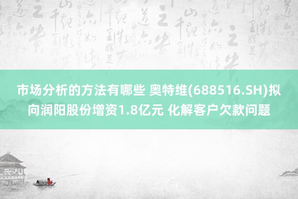 市场分析的方法有哪些 奥特维(688516.SH)拟向润阳股份增资1.8亿元 化解客户欠款问题