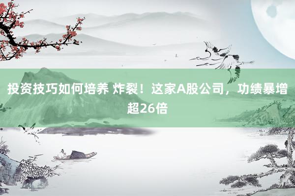 投资技巧如何培养 炸裂！这家A股公司，功绩暴增超26倍