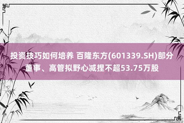 投资技巧如何培养 百隆东方(601339.SH)部分董事、高管拟野心减捏不超53.75万股