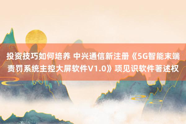 投资技巧如何培养 中兴通信新注册《5G智能末端责罚系统主控大屏软件V1.0》项见识软件著述权