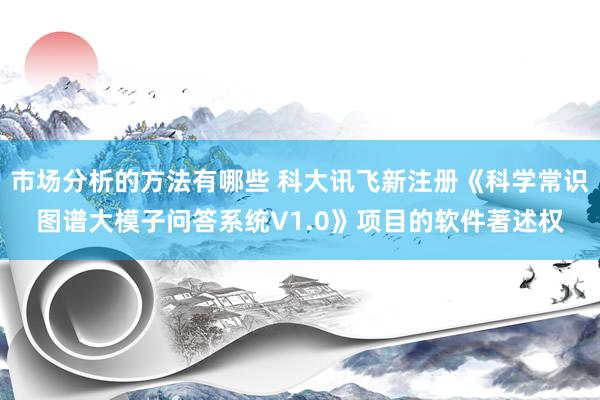 市场分析的方法有哪些 科大讯飞新注册《科学常识图谱大模子问答系统V1.0》项目的软件著述权