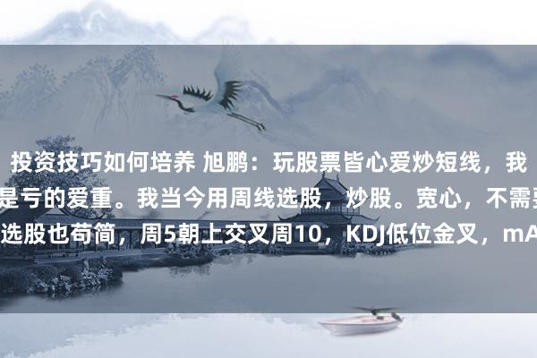 投资技巧如何培养 旭鹏：玩股票皆心爱炒短线，我初始亦然的，关联词，还是亏的爱重。我当今用周线选股，炒股。宽心，不需要天天看盘。选股也苟简，周5朝上交叉周10，KDJ低位金叉，mACD正数，初次出现小红柱，CCI正数...