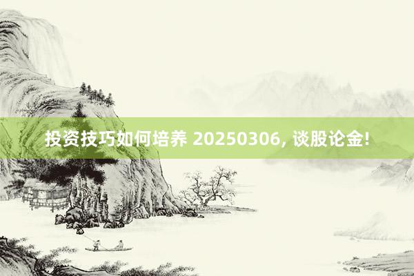 投资技巧如何培养 20250306, 谈股论金!