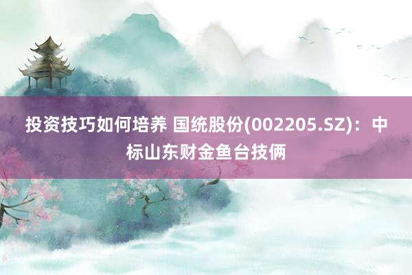 投资技巧如何培养 国统股份(002205.SZ)：中标山东财金鱼台技俩