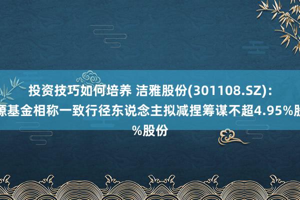 投资技巧如何培养 洁雅股份(301108.SZ)：明源基金相称一致行径东说念主拟减捏筹谋不超4.95%股份