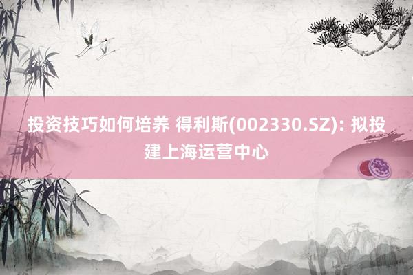 投资技巧如何培养 得利斯(002330.SZ): 拟投建上海运营中心