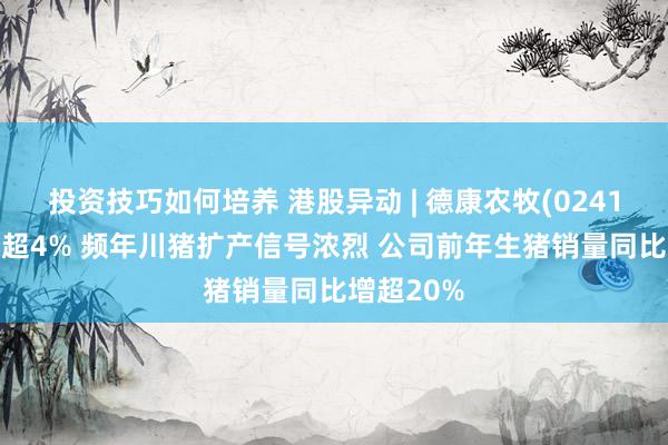 投资技巧如何培养 港股异动 | 德康农牧(02419)午前张超4% 频年川猪扩产信号浓烈 公司前年生猪销量同比增超20%