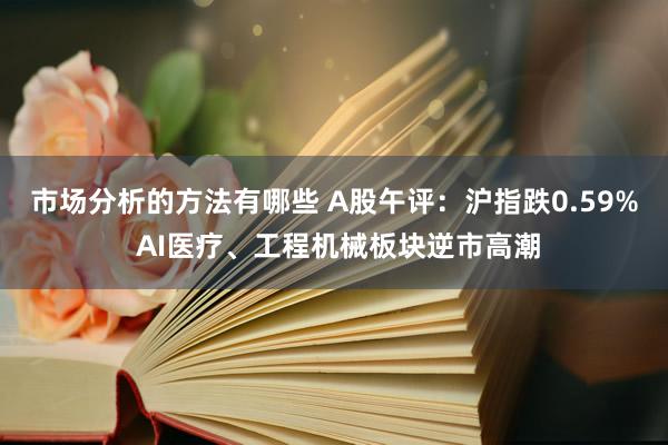 市场分析的方法有哪些 A股午评：沪指跌0.59% AI医疗、工程机械板块逆市高潮