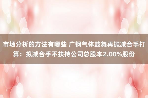 市场分析的方法有哪些 广钢气体鼓舞再抛减合手打算：拟减合手不扶持公司总股本2.00%股份