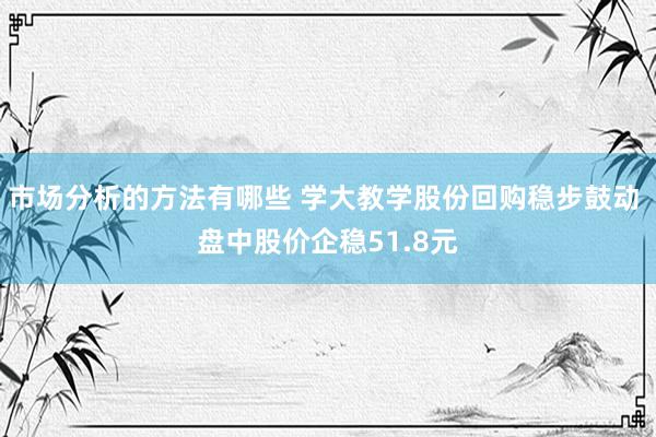 市场分析的方法有哪些 学大教学股份回购稳步鼓动 盘中股价企稳51.8元