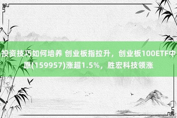 投资技巧如何培养 创业板指拉升，创业板100ETF中原(159957)涨超1.5%，胜宏科技领涨