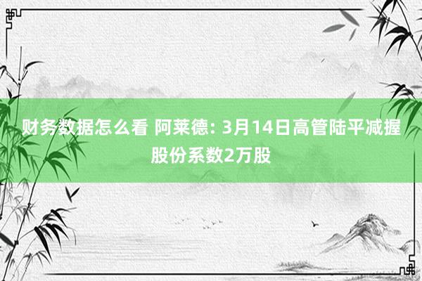 财务数据怎么看 阿莱德: 3月14日高管陆平减握股份系数2万股