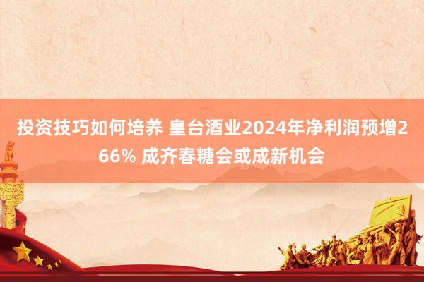 投资技巧如何培养 皇台酒业2024年净利润预增266% 成齐春糖会或成新机会