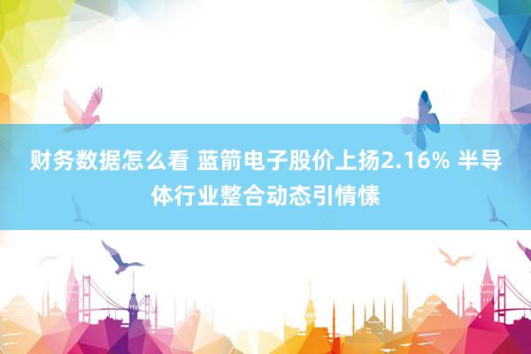 财务数据怎么看 蓝箭电子股价上扬2.16% 半导体行业整合动态引情愫