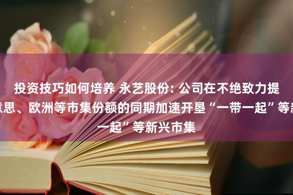 投资技巧如何培养 永艺股份: 公司在不绝致力提升北好意思、欧洲等市集份额的同期加速开垦“一带一起”等新兴市集