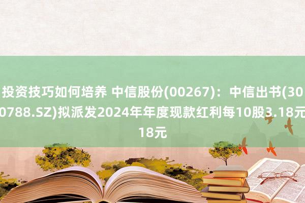 投资技巧如何培养 中信股份(00267)：中信出书(300788.SZ)拟派发2024年年度现款红利每10股3.18元